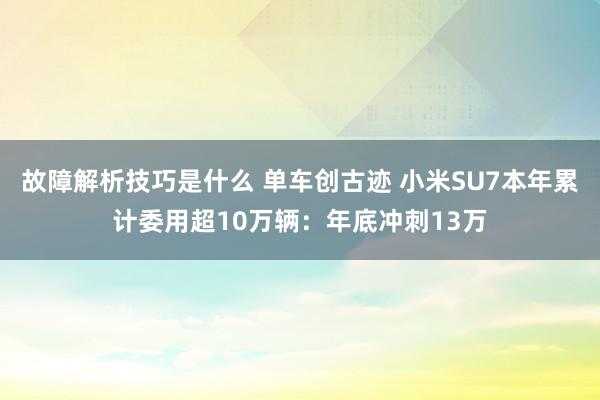 故障解析技巧是什么 单车创古迹 小米SU7本年累计委用超10万辆：年底冲刺13万