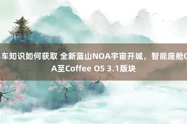 养车知识如何获取 全新蓝山NOA宇宙开城，智能座舱OTA至Coffee OS 3.1版块