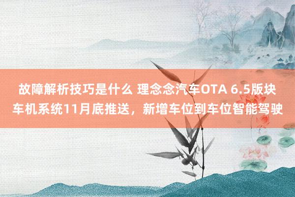 故障解析技巧是什么 理念念汽车OTA 6.5版块车机系统11月底推送，新增车位到车位智能驾驶