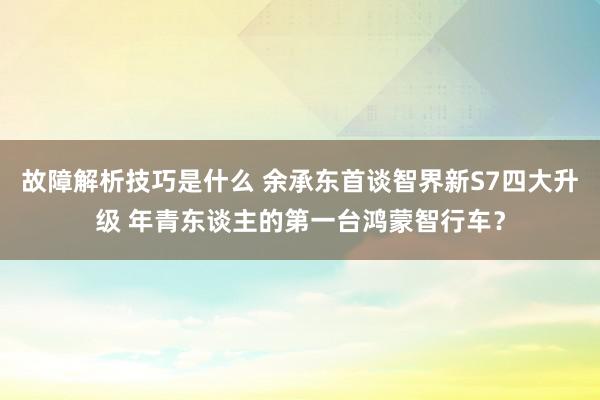 故障解析技巧是什么 余承东首谈智界新S7四大升级 年青东谈主的第一台鸿蒙智行车？