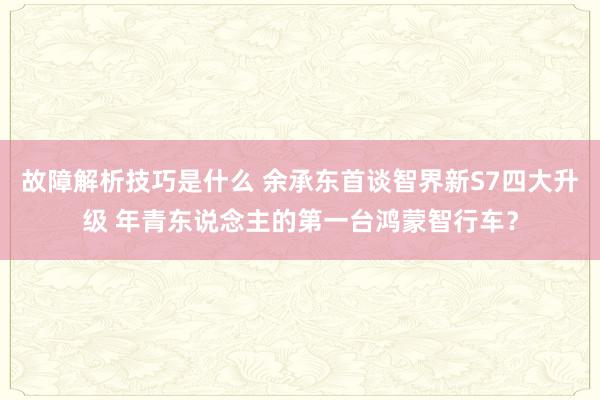 故障解析技巧是什么 余承东首谈智界新S7四大升级 年青东说念主的第一台鸿蒙智行车？