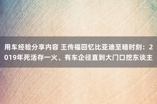 用车经验分享内容 王传福回忆比亚迪至暗时刻：2019年死活存一火、有车企径直到大门口挖东谈主