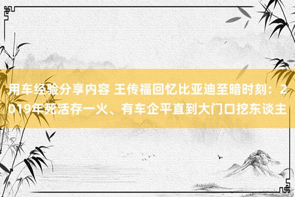 用车经验分享内容 王传福回忆比亚迪至暗时刻：2019年死活存一火、有车企平直到大门口挖东谈主