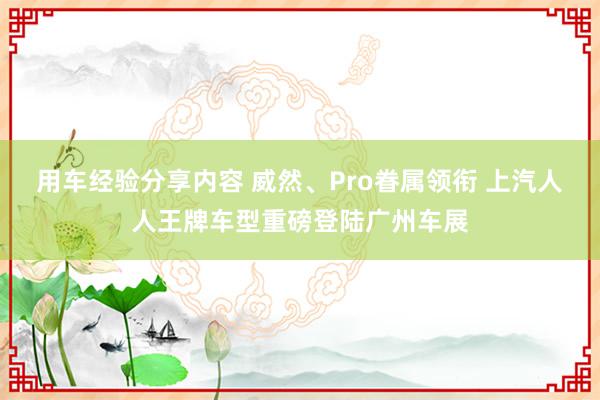 用车经验分享内容 威然、Pro眷属领衔 上汽人人王牌车型重磅登陆广州车展