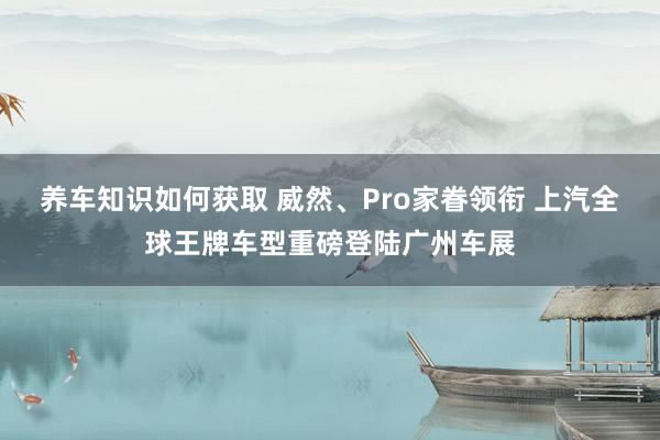 养车知识如何获取 威然、Pro家眷领衔 上汽全球王牌车型重磅登陆广州车展