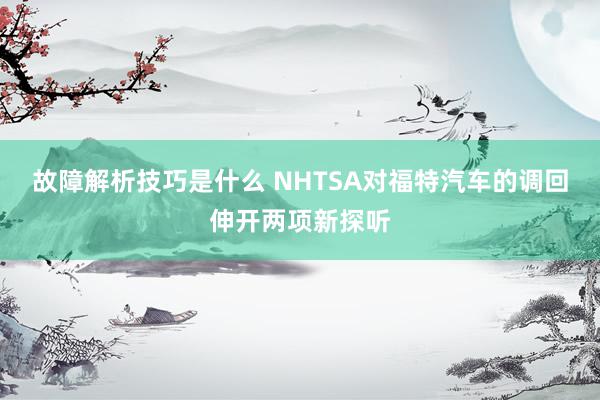 故障解析技巧是什么 NHTSA对福特汽车的调回伸开两项新探听