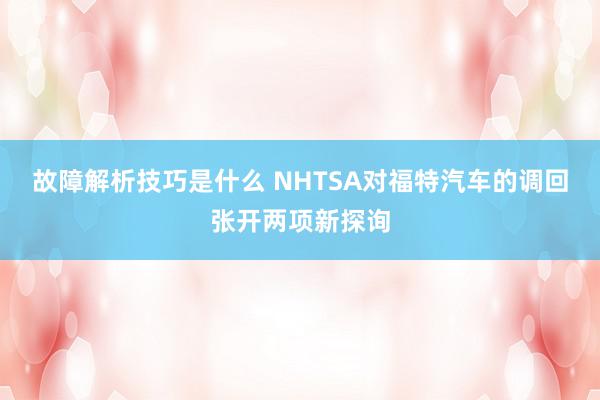 故障解析技巧是什么 NHTSA对福特汽车的调回张开两项新探询