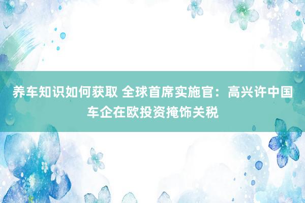 养车知识如何获取 全球首席实施官：高兴许中国车企在欧投资掩饰关税