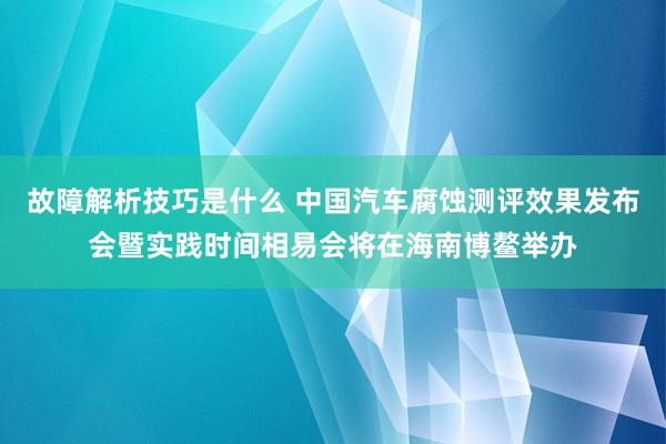 故障解析技巧是什么 中国汽车腐蚀测评效果发布会暨实践时间相易会将在海南博鳌举办