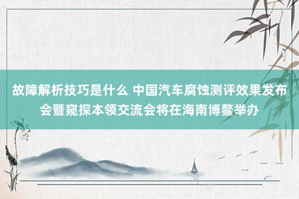 故障解析技巧是什么 中国汽车腐蚀测评效果发布会暨窥探本领交流会将在海南博鳌举办