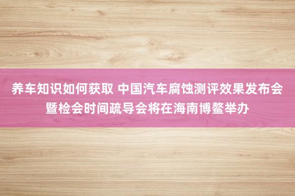 养车知识如何获取 中国汽车腐蚀测评效果发布会暨检会时间疏导会将在海南博鳌举办