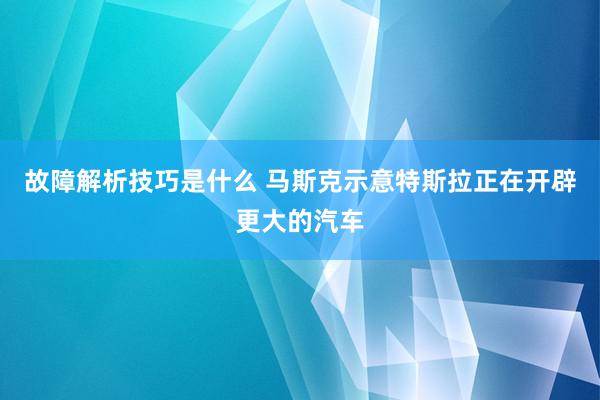 故障解析技巧是什么 马斯克示意特斯拉正在开辟更大的汽车