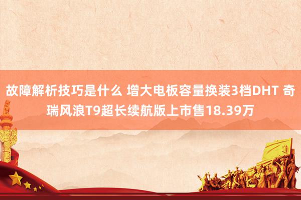 故障解析技巧是什么 增大电板容量换装3档DHT 奇瑞风浪T9超长续航版上市售18.39万