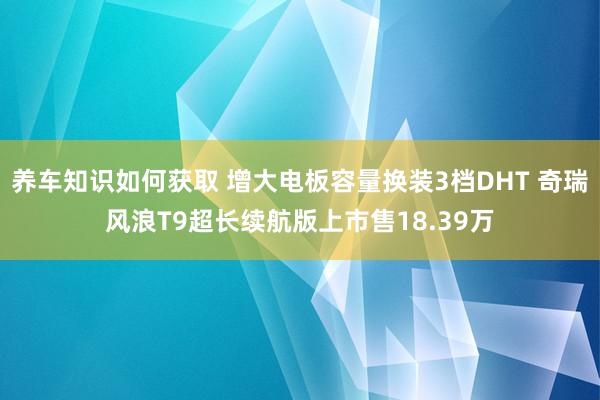 养车知识如何获取 增大电板容量换装3档DHT 奇瑞风浪T9超长续航版上市售18.39万